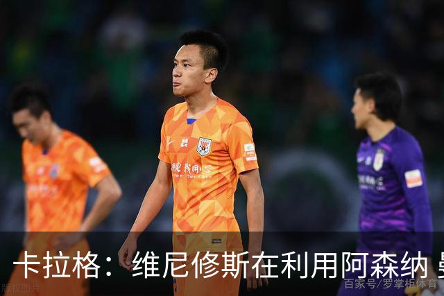 卡拉格：维尼修斯在利用阿森纳 曼城该让罗德里再踢一年免费走人