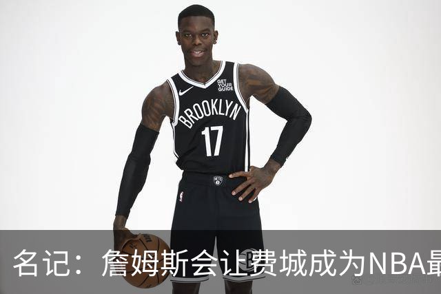 名记：詹姆斯会让费城成为NBA最受关注的球队